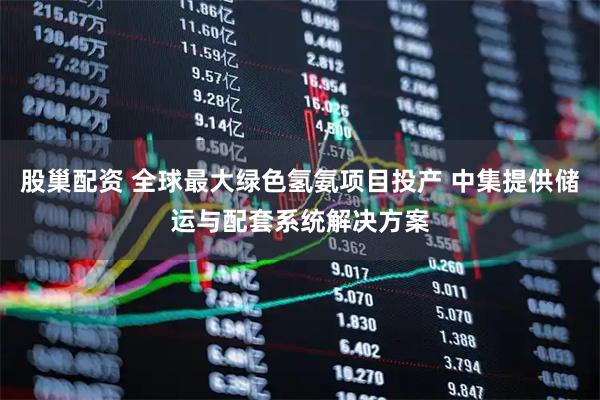 股巢配资 全球最大绿色氢氨项目投产 中集提供储运与配套系统解决方案