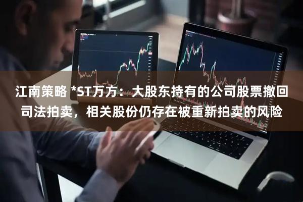 江南策略 *ST万方：大股东持有的公司股票撤回司法拍卖，相关股份仍存在被重新拍卖的风险