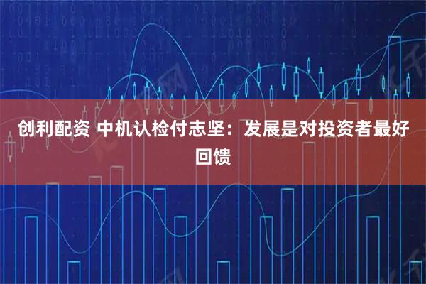 创利配资 中机认检付志坚：发展是对投资者最好回馈