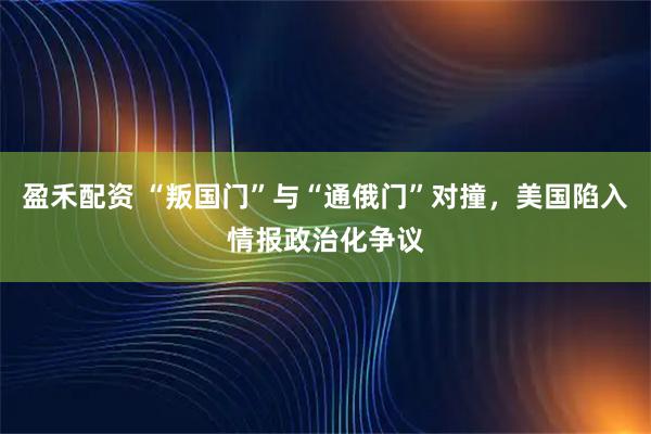 盈禾配资 “叛国门”与“通俄门”对撞，美国陷入情报政治化争议