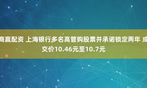 商赢配资 上海银行多名高管购股票并承诺锁定两年 成交价10.46元至10.7元