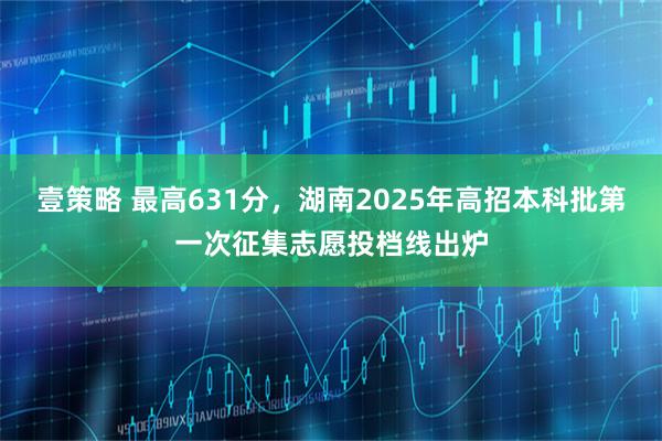 壹策略 最高631分，湖南2025年高招本科批第一次征集志愿投档线出炉