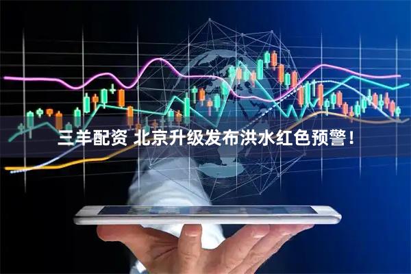 三羊配资 北京升级发布洪水红色预警！
