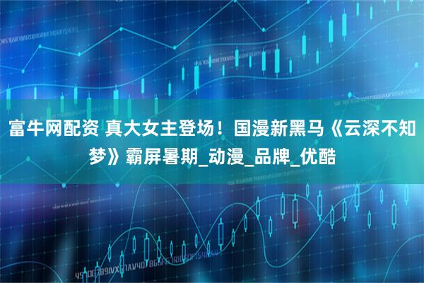 富牛网配资 真大女主登场！国漫新黑马《云深不知梦》霸屏暑期_动漫_品牌_优酷