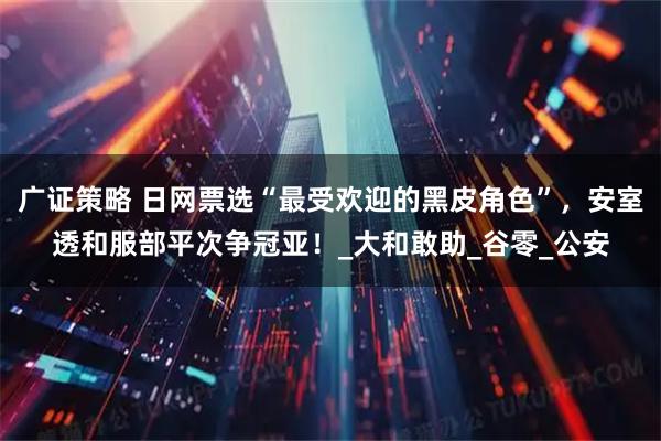 广证策略 日网票选“最受欢迎的黑皮角色”，安室透和服部平次争冠亚！_大和敢助_谷零_公安