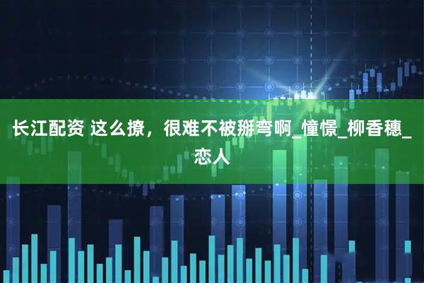 长江配资 这么撩，很难不被掰弯啊_憧憬_柳香穗_恋人