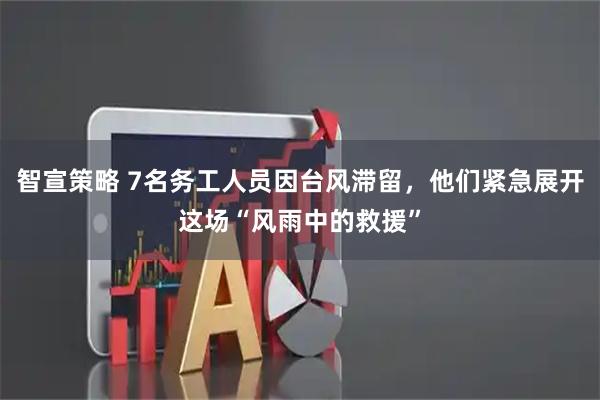 智宣策略 7名务工人员因台风滞留，他们紧急展开这场“风雨中的救援”