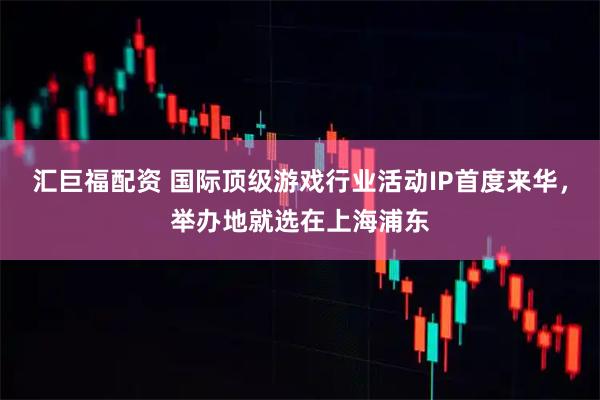 汇巨福配资 国际顶级游戏行业活动IP首度来华，举办地就选在上海浦东