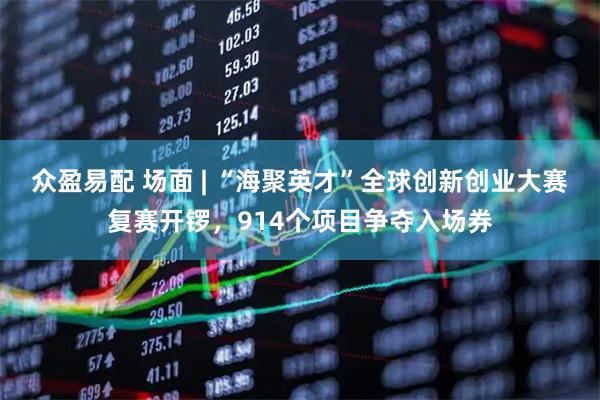 众盈易配 场面 | “海聚英才”全球创新创业大赛复赛开锣，914个项目争夺入场券