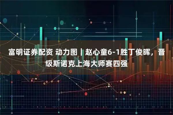 富明证券配资 动力图｜赵心童6-1胜丁俊晖，晋级斯诺克上海大师赛四强