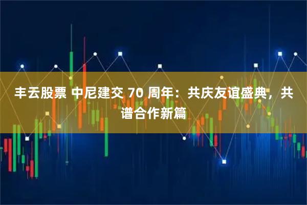 丰云股票 中尼建交 70 周年：共庆友谊盛典，共谱合作新篇