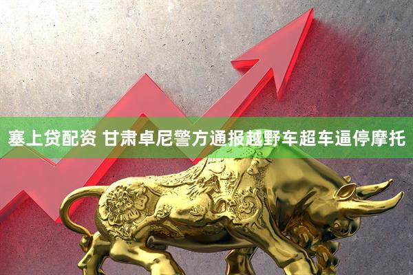 塞上贷配资 甘肃卓尼警方通报越野车超车逼停摩托
