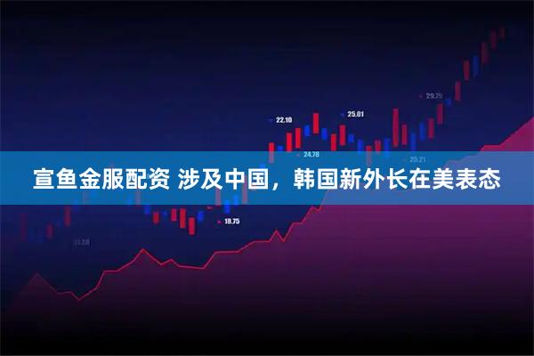 宣鱼金服配资 涉及中国，韩国新外长在美表态