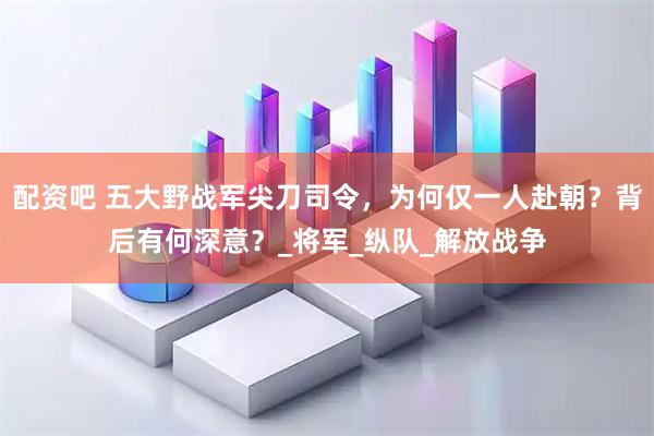 配资吧 五大野战军尖刀司令，为何仅一人赴朝？背后有何深意？_将军_纵队_解放战争