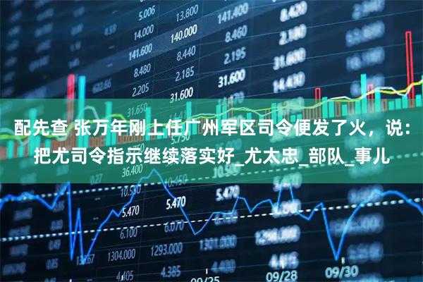 配先查 张万年刚上任广州军区司令便发了火，说：把尤司令指示继续落实好_尤太忠_部队_事儿