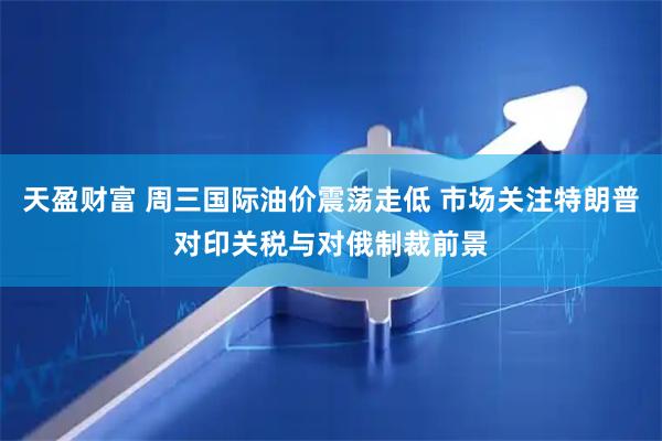 天盈财富 周三国际油价震荡走低 市场关注特朗普对印关税与对俄制裁前景