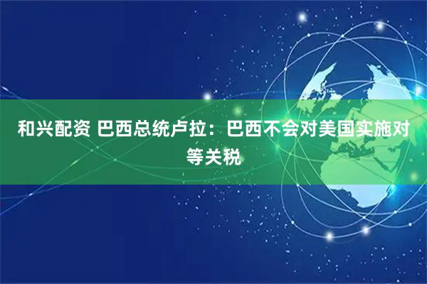 和兴配资 巴西总统卢拉：巴西不会对美国实施对等关税