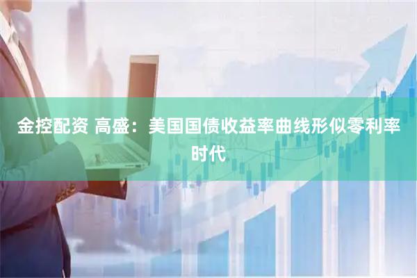 金控配资 高盛：美国国债收益率曲线形似零利率时代