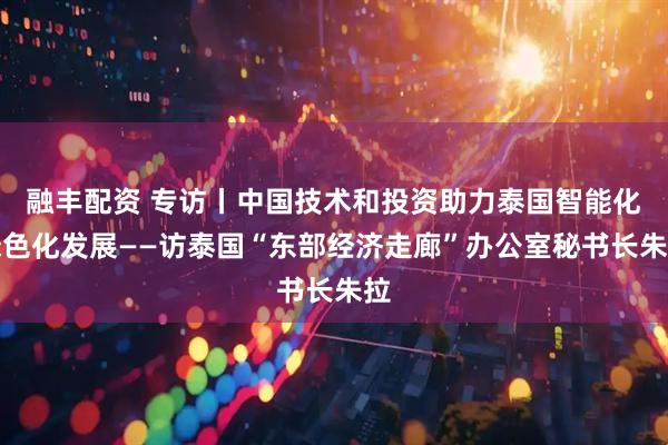 融丰配资 专访丨中国技术和投资助力泰国智能化绿色化发展——访泰国“东部经济走廊”办公室秘书长朱拉