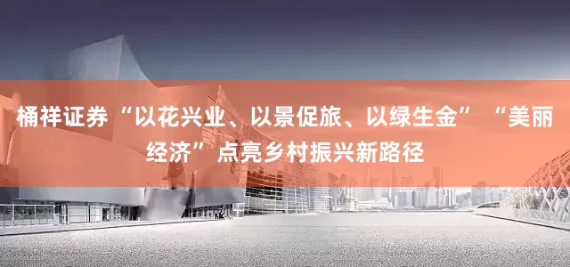 桶祥证券 “以花兴业、以景促旅、以绿生金”  “美丽经济” 点亮乡村振兴新路径