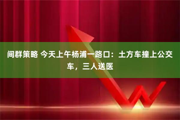 间群策略 今天上午杨浦一路口：土方车撞上公交车，三人送医