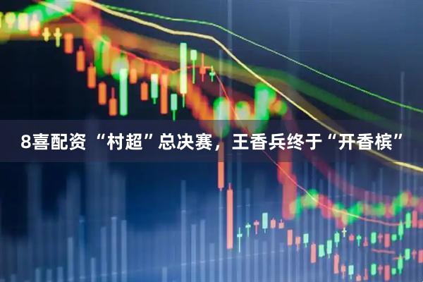 8喜配资 “村超”总决赛，王香兵终于“开香槟”