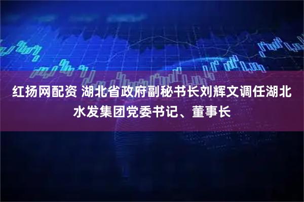 红扬网配资 湖北省政府副秘书长刘辉文调任湖北水发集团党委书记、董事长