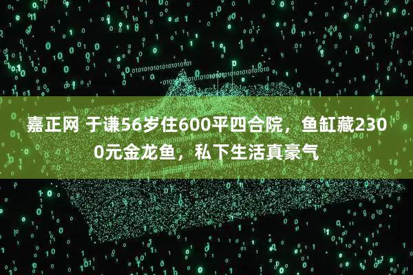 嘉正网 于谦56岁住600平四合院，鱼缸藏2300元金龙鱼，私下生活真豪气