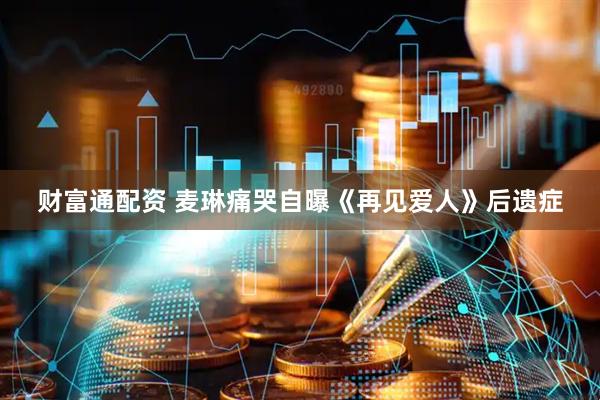 财富通配资 麦琳痛哭自曝《再见爱人》后遗症