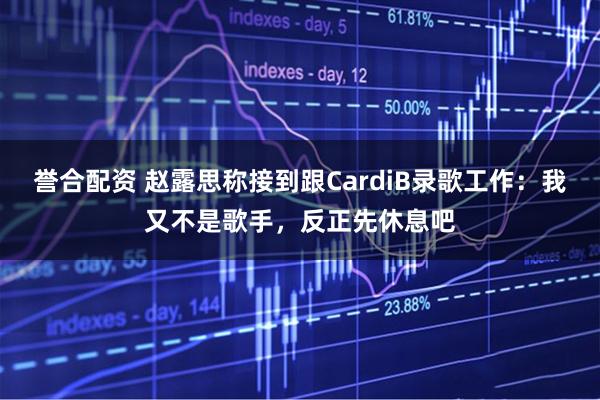 誉合配资 赵露思称接到跟CardiB录歌工作：我又不是歌手，反正先休息吧