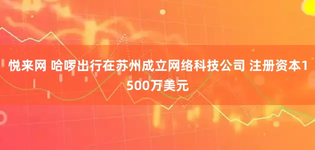 悦来网 哈啰出行在苏州成立网络科技公司 注册资本1500万美元