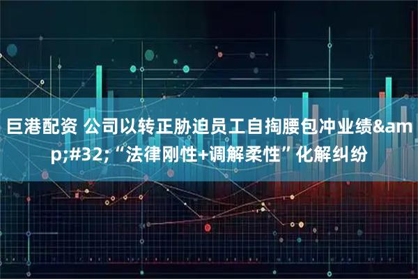巨港配资 公司以转正胁迫员工自掏腰包冲业绩&#32;“法律刚性+调解柔性”化解纠纷