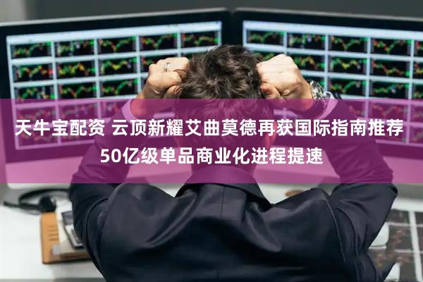 天牛宝配资 云顶新耀艾曲莫德再获国际指南推荐 50亿级单品商业化进程提速