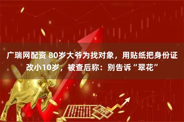 广瑞网配资 80岁大爷为找对象，用贴纸把身份证改小10岁，被查后称：别告诉“翠花”