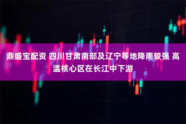 鼎盛宝配资 四川甘肃南部及辽宁等地降雨较强 高温核心区在长江中下游