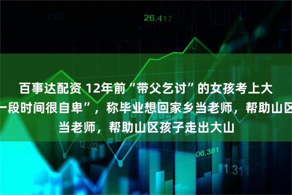 百事达配资 12年前“带父乞讨”的女孩考上大学，“曾经有一段时间很自卑”，称毕业想回家乡当老师，帮助山区孩子走出大山