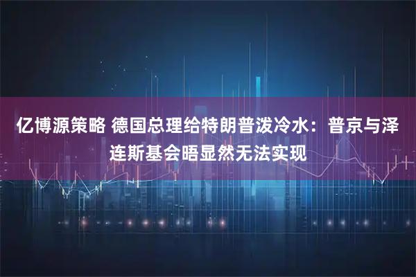 亿博源策略 德国总理给特朗普泼冷水：普京与泽连斯基会晤显然无法实现