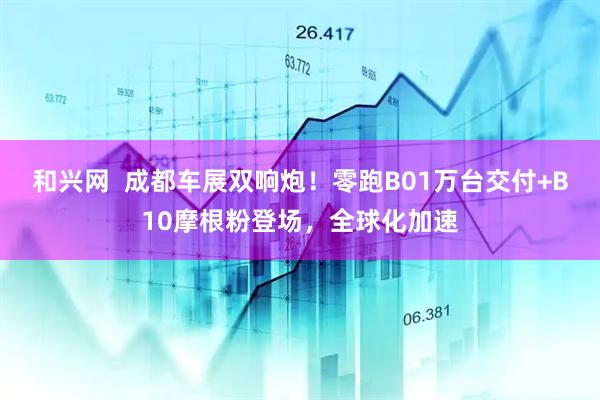 和兴网  成都车展双响炮！零跑B01万台交付+B10摩根粉登场，全球化加速