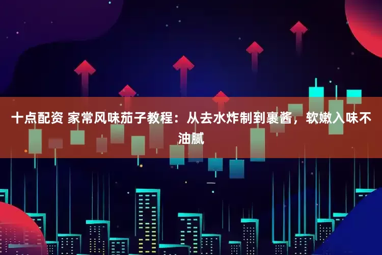 十点配资 家常风味茄子教程：从去水炸制到裹酱，软嫩入味不油腻