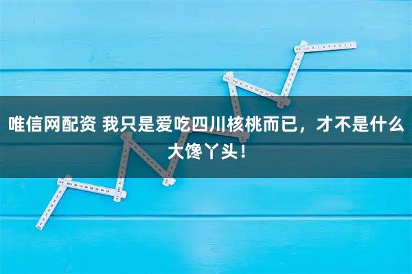 唯信网配资 我只是爱吃四川核桃而已，才不是什么大馋丫头！