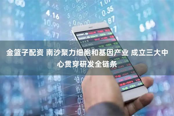 金篮子配资 南沙聚力细胞和基因产业 成立三大中心贯穿研发全链条