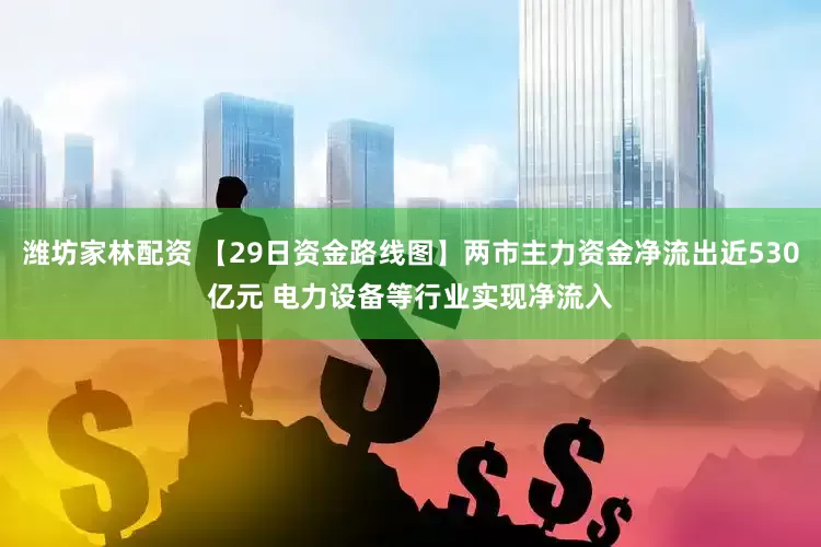 潍坊家林配资 【29日资金路线图】两市主力资金净流出近530亿元 电力设备等行业实现净流入