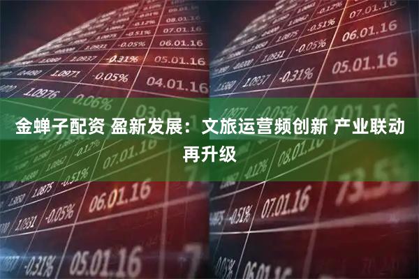 金蝉子配资 盈新发展：文旅运营频创新 产业联动再升级