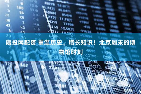 魔投网配资 重温历史、增长知识！北京周末的博物馆时刻