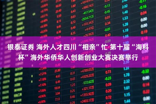 银泰证券 海外人才四川“相亲”忙 第十届“海科杯”海外华侨华人创新创业大赛决赛举行