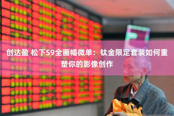 创达盈 松下S9全画幅微单：钛金限定套装如何重塑你的影像创作