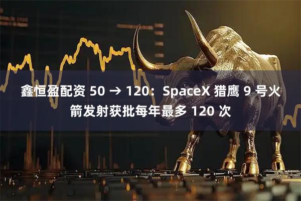 鑫恒盈配资 50 → 120：SpaceX 猎鹰 9 号火箭发射获批每年最多 120 次