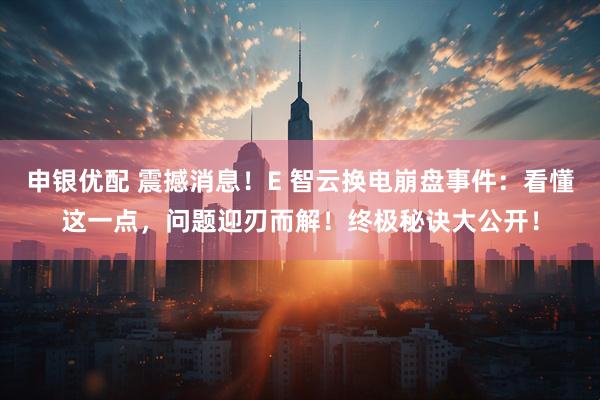 申银优配 震撼消息！E 智云换电崩盘事件：看懂这一点，问题迎刃而解！终极秘诀大公开！
