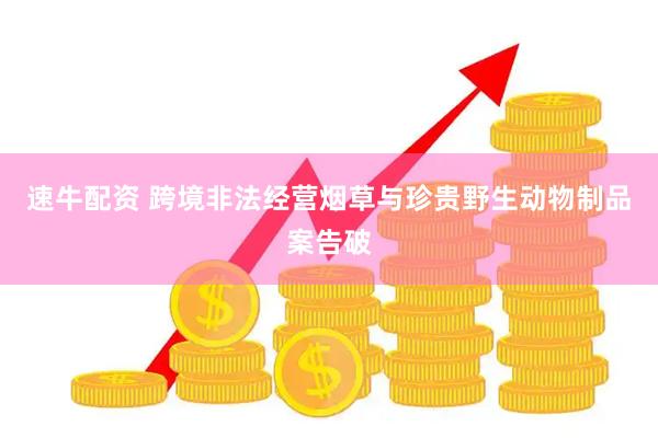 速牛配资 跨境非法经营烟草与珍贵野生动物制品案告破