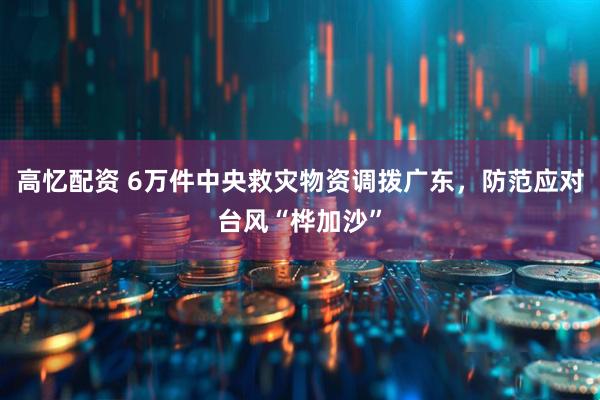高忆配资 6万件中央救灾物资调拨广东，防范应对台风“桦加沙”